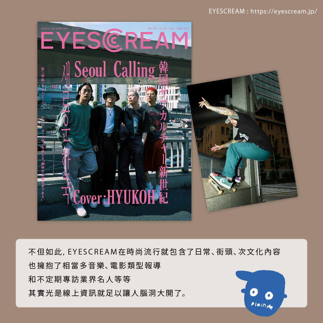 EYESCREAM 不但如此,EYESCREAM在時尚流行就包含了日常、街頭、次文化內容,也擁抱了相當多音樂、電影類型報導,和不定期專訪業界名人等等,其實光是線上資訊就足以讓人腦洞大開了。