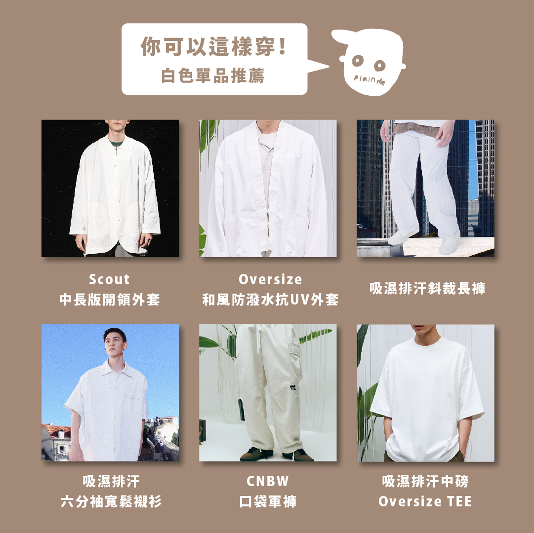 白色單品推薦： Scout中長版開領外套 Oversize 和風防潑水抗UV外套 吸濕排汗斜裁長褲 吸濕排汗中磅Oversize TEE 吸濕排汗六分袖寬鬆襯衫 CNBW___ 口袋軍褲
