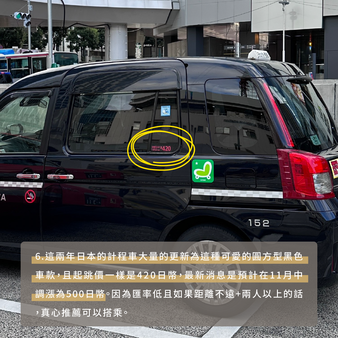 這兩年日本的計程車大量的更新為這種可愛的圓方型黑色車款，且起跳價一樣是420日幣，最新消息是預計在11月中調漲為500日幣。因為匯率低且如果距離不遠+兩人以上的話，真心推薦可以搭乘。