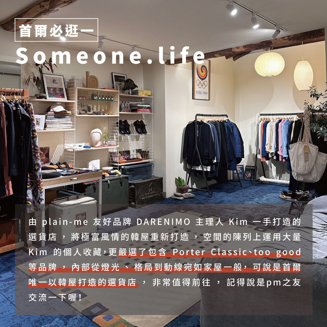 韓國、首爾、韓國必逛、首爾必逛、首爾必買、韓國必買 出國、出遊、解封、亞洲、韓國景點、首爾景點 購物、購物行程、逛街、逛街行程、shopping、韓國必買衣服、Someone.life由plain-me友好品牌DARENIMO主理人Kim一手打造的選貨店，將極富風情的韓屋重新打造，空間的陳列上運用了大量Kim的個人收藏，更嚴選了包含Porter Classic、too good等品牌，內部從燈光、格局到動線宛如一個人的家一般，可說是首爾唯一以韓屋打造的選貨店，非常值得安排前往，記得說是pm之友交流一下喔！ 亮點：週邊還有一樣由韓屋打造的咖啡廳也非常有味道，如果還想知道週邊有什麼好去處，記得跟店員或是Kim打聽，這附近都是他的管區啊！