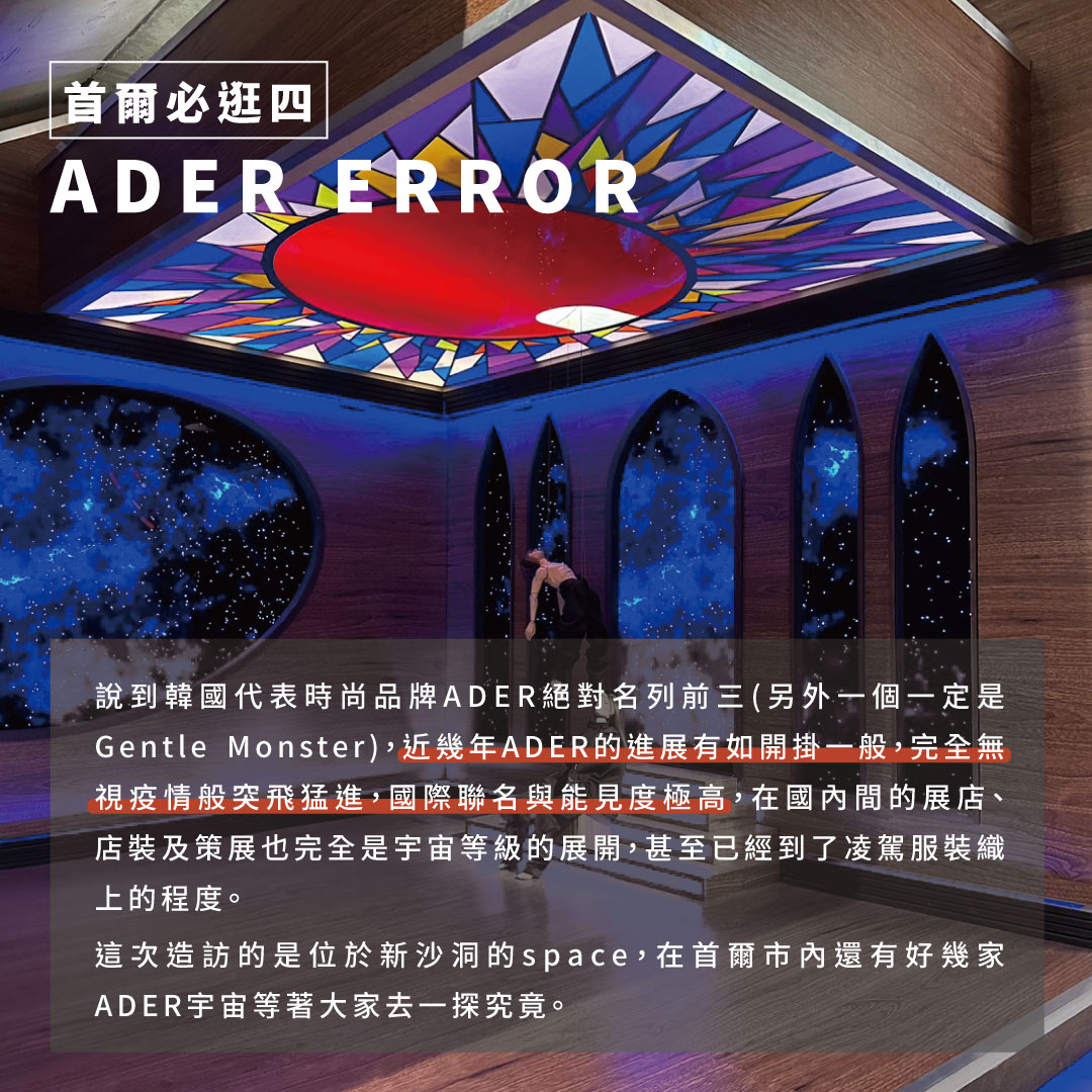 說到韓國代表時尚品牌ADER絕對牌前三(另外一個一定是Gentle Monster)，近幾年4. ADER ERROR的進展有如開掛一般，這次造訪的是位於新沙洞的space，在首爾市內還有好幾家ADER宇宙等著大家去一探究竟。 亮點：這次進到ADER店內完全被店裝與裝置吸引(而非服裝)，同時ADER商品的價格也水漲船高，如何在藝術性與商業價值上求得平衡是值得關注的重點。