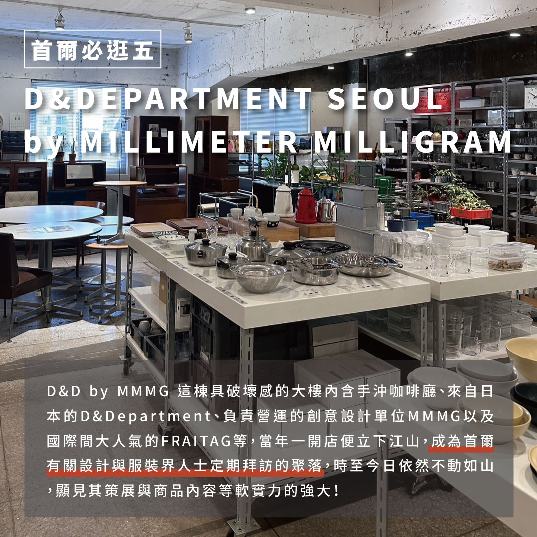 D&DEPARTMENT SEOUL by MILLIMETER MILLIGRAM其中漢南洞能挺過疫情且始終繁盛，D&D by MMMG功不可沒。這棟具破壞感的大樓內含手沖咖啡廳、來自日本的D&Department、負責營運的創意設計單位MMMG以及國際間大人氣的FRAITAG等，當年一開店便立下江山，成為首爾有關設計與服裝界人士定期拜訪的聚落，時至今日依然不動如山， 亮點：每次造訪漢南洞