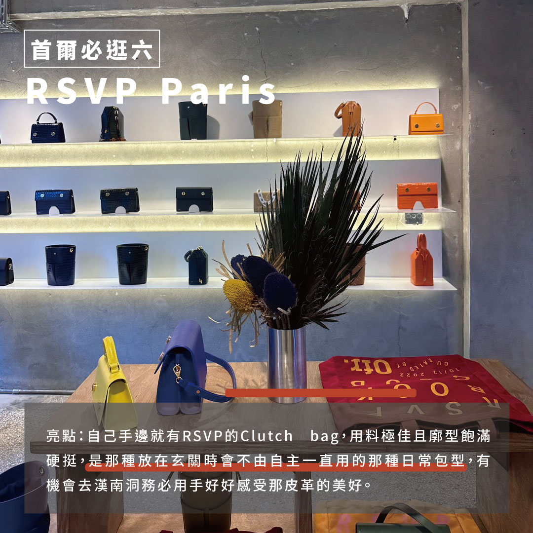 漢南洞最美好的意外就是RSVP Paris這個法國皮件品牌了。一直以來都只能透過官網感受它們鮮明的視覺與俐落的包款設計，沒想到這次在漢南洞的後巷看到它們在亞洲區的首間實體店，規模雖小但款式齊全且品牌的氛圍感也相當飽滿，尤其在漢南洞的新舊交織建築中出現，更能顯現品牌的獨特調性。 亮點：自己手邊就有RSVP的Clutch bag用料極佳且廓型飽滿硬挺，是那種放在玄關時會不由自主一直用的那種日常包型，有機會去漢南洞務必用手好好感受那皮革的美好。