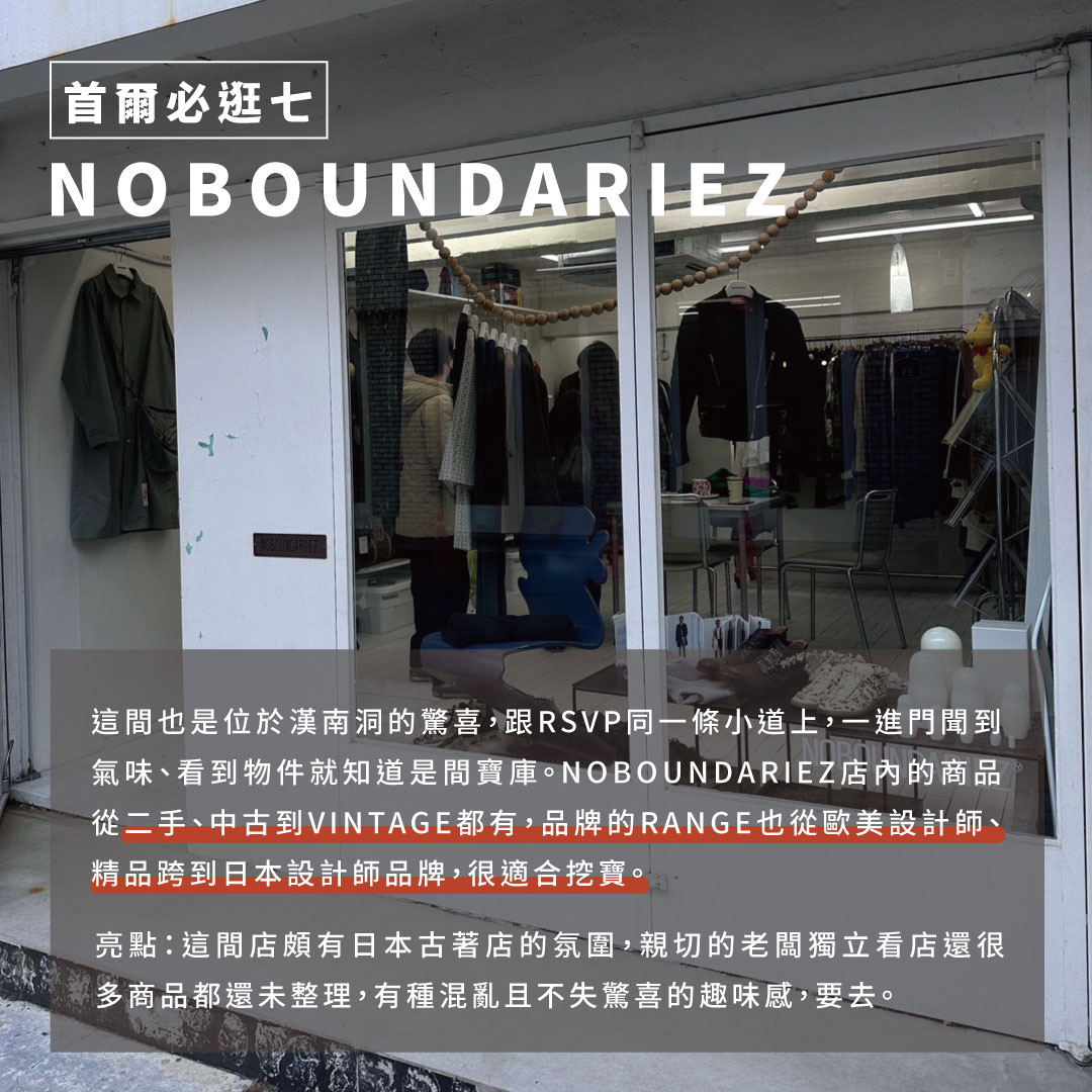 NOBOUNDARIEZ 這間也是位於漢南洞的驚喜，跟RSVP同一條小道上從門外看不出所以然，一進門聞到氣味看到物件就知道是間寶庫。標準的老闆一人獨立店，店內的商品從二手、中古到VINTAGE都有，品牌的RANGE也從歐美設計師、精品品牌到日本設計師品牌都有，很適合挖寶。 亮點：這間店頗有日本古著店的氛圍，老闆獨立看店很多商品都還未整理，有種混亂且不失驚喜的趣味感，要去。