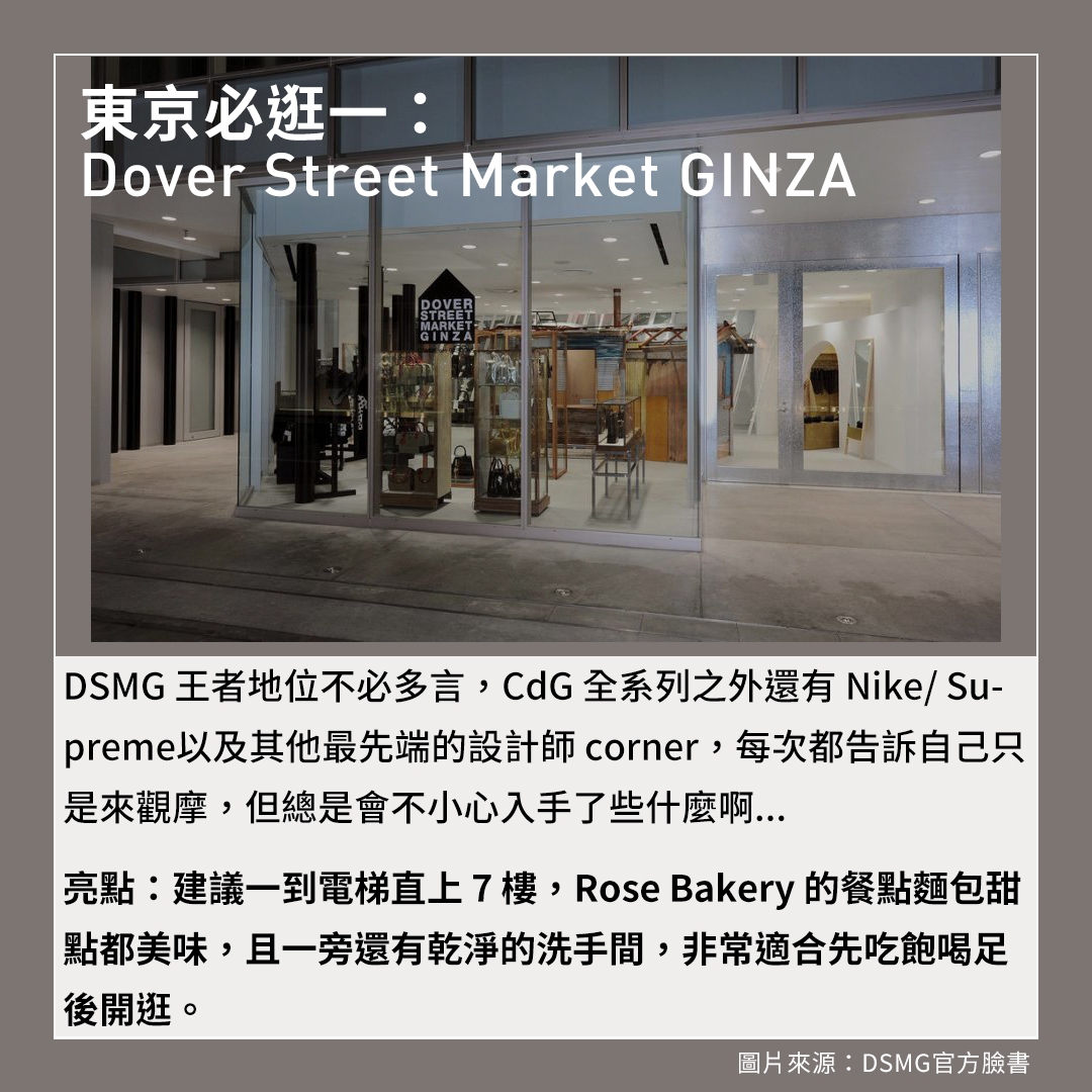東京必逛：Dover Street Market GINZA、DSMG王者地位不必多言，CdG全系列之外還有Nike/ Supreme以及其他最先端的設計師corner，每次都告訴自己只是來觀摩，但總是會不小心入手了些什麼啊...亮點：建議一到電梯直上7樓，Rose Bakery的餐點麵包甜點都美味，且一旁還有乾淨的洗手間，非常適合先吃飽喝足後開逛。