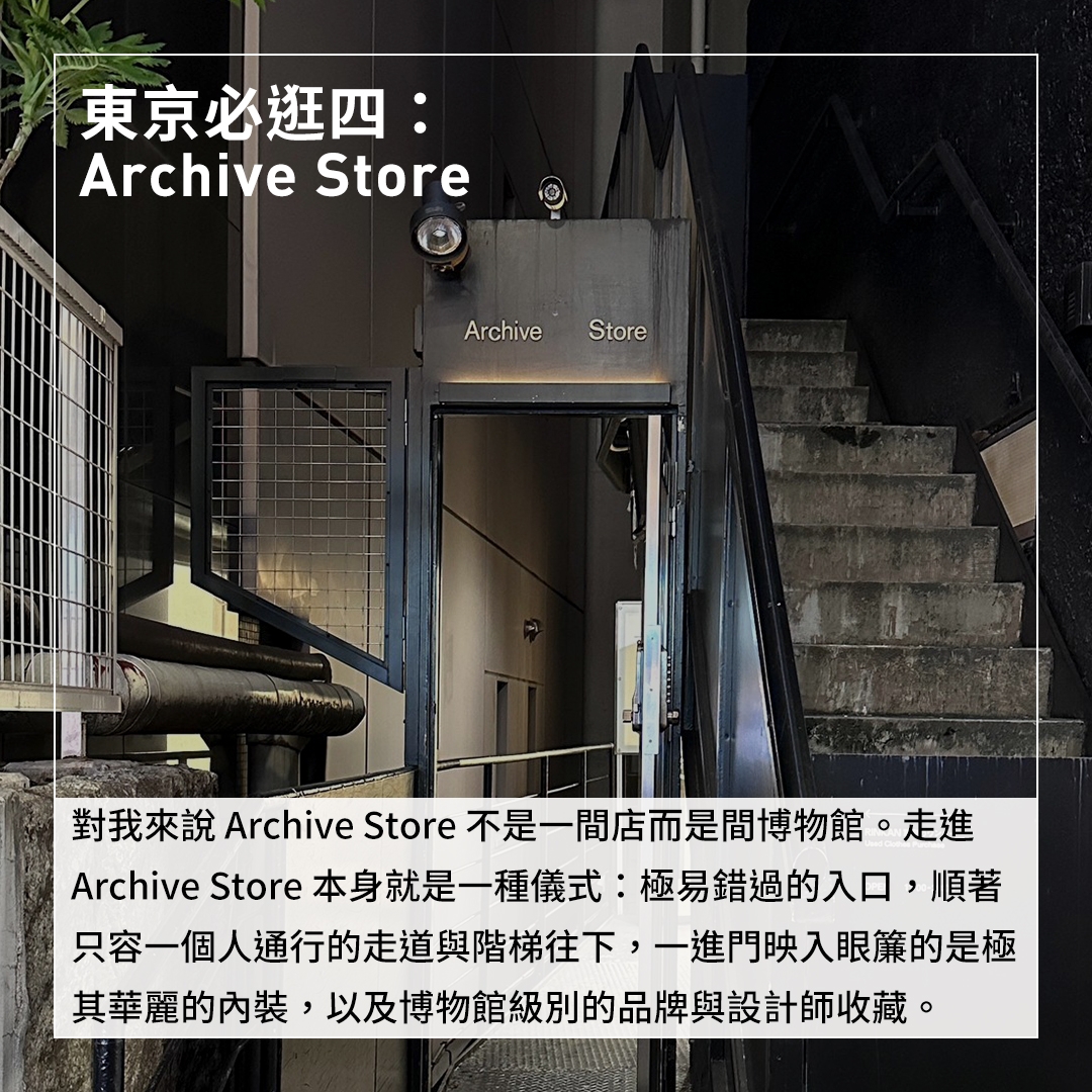 東京必逛四：Archive Store 對我來說Archive Store不是一間店而是間博物館。走進Archive Store本身就是一種儀式：極易錯過的入口，順著只容一個人通行的走道與階梯往下，一進門映入眼簾的是極其華麗的內裝，以及博物館級別的品牌與設計師收藏。