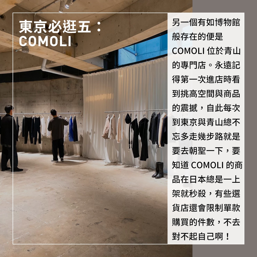 東京必逛五：COMOLI 亮點：COMOLI店內陳列的商品真的很少，店員們恰好不過熱的服務讓商品本身好好說話，建議一定要試穿體驗，感受COMOLI設計素材的魅力。另一個有如博物館般存在的便是COMOLI位於青山的專門店。永遠記得第一次進店時看到挑高空間與商品的震撼，自此每次到東京與青山總不忘多走幾步路就是要去朝聖一下，要知道COMOLI的商品在日本總是一上架就秒殺，有些選貨店還會限制單款購買的件數，不去對不起自己啊！
